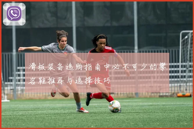 滑板装备选购指南中必不可少的攀岩鞋推荐与选择技巧