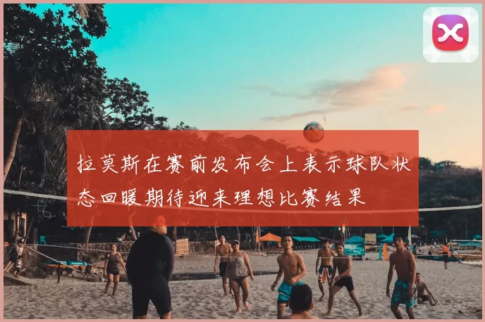 拉莫斯在赛前发布会上表示球队状态回暖期待迎来理想比赛结果