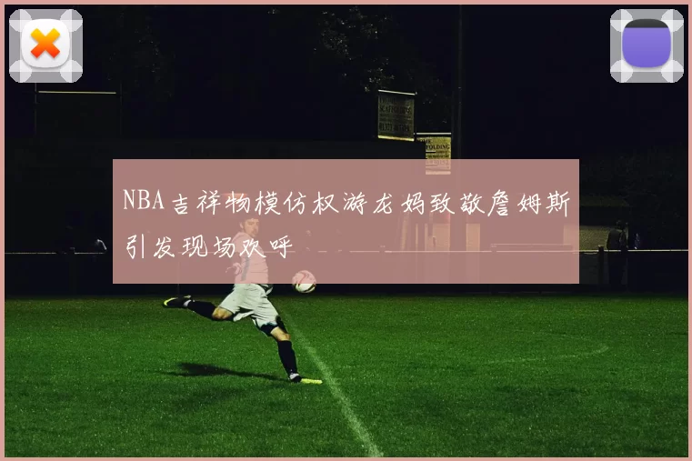 NBA吉祥物模仿权游龙妈致敬詹姆斯引发现场欢呼