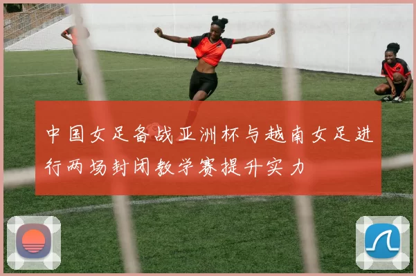 中国女足备战亚洲杯与越南女足进行两场封闭教学赛提升实力