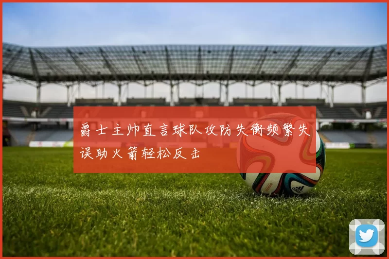 爵士主帅直言球队攻防失衡频繁失误助火箭轻松反击