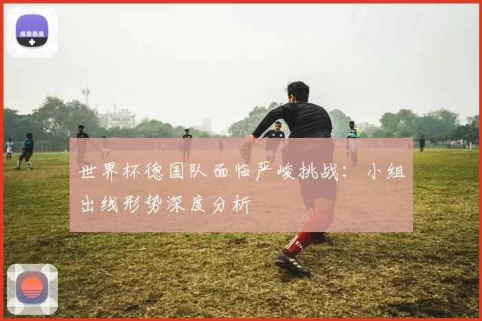 世界杯德国队面临严峻挑战：小组出线形势深度分析