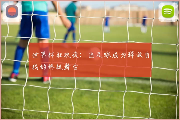 世界杯狂欢夜：当足球成为释放自我的终极舞台