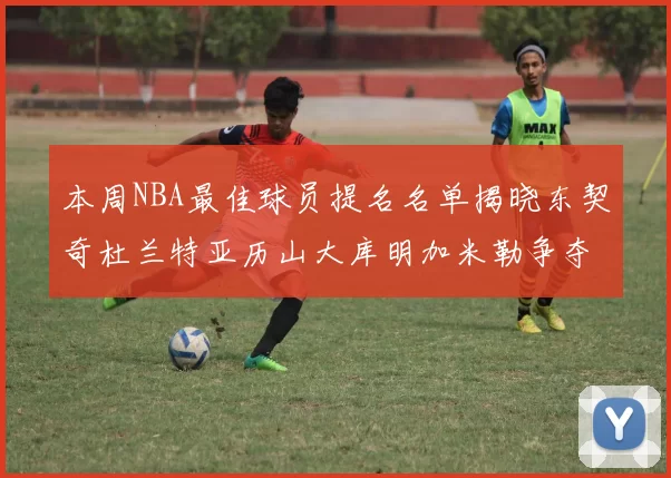 本周NBA最佳球员提名名单揭晓东契奇杜兰特亚历山大库明加米勒争夺荣誉