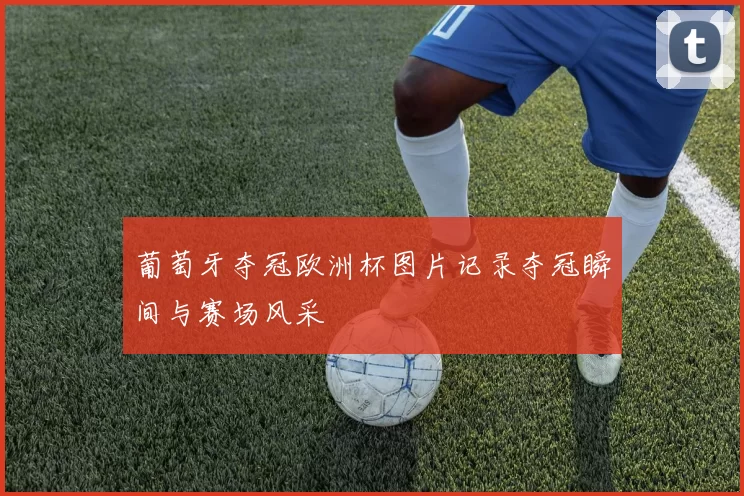 葡萄牙夺冠欧洲杯图片记录夺冠瞬间与赛场风采