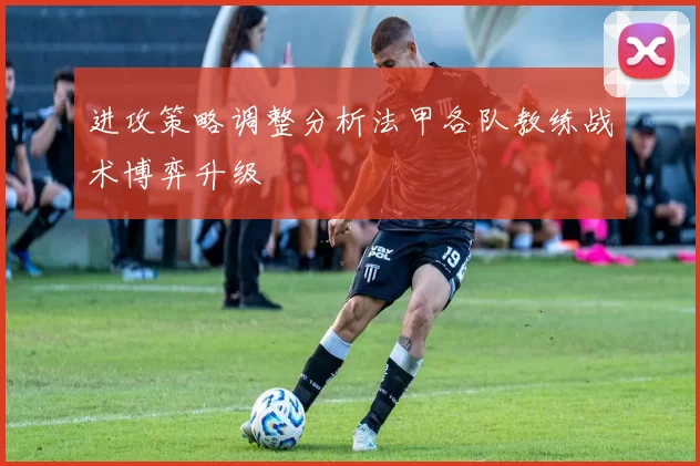 进攻策略调整分析法甲各队教练战术博弈升级