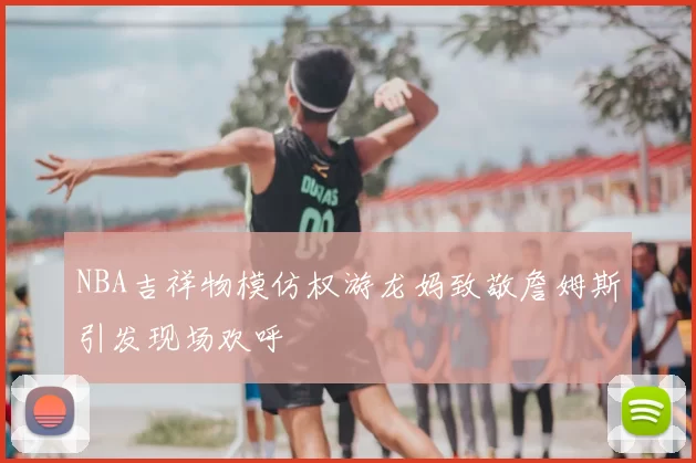 NBA吉祥物模仿权游龙妈致敬詹姆斯引发现场欢呼