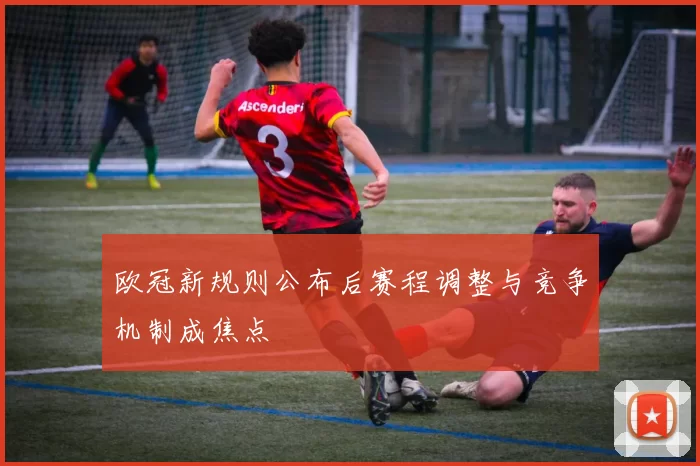欧冠新规则公布后赛程调整与竞争机制成焦点
