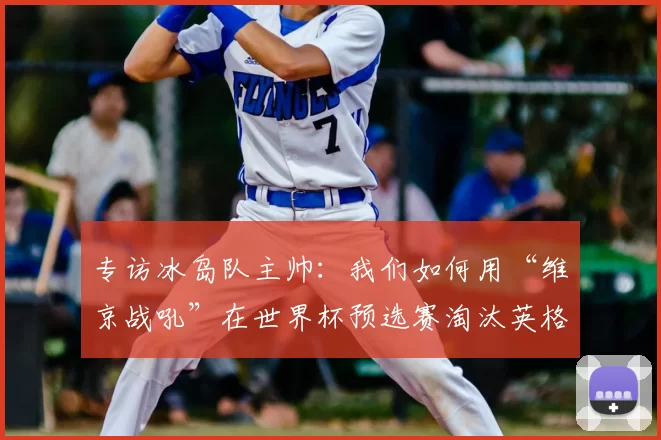 专访冰岛队主帅：我们如何用“维京战吼”在世界杯预选赛淘汰英格兰