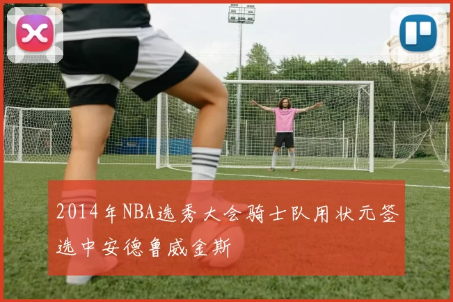 2014年NBA选秀大会骑士队用状元签选中安德鲁威金斯