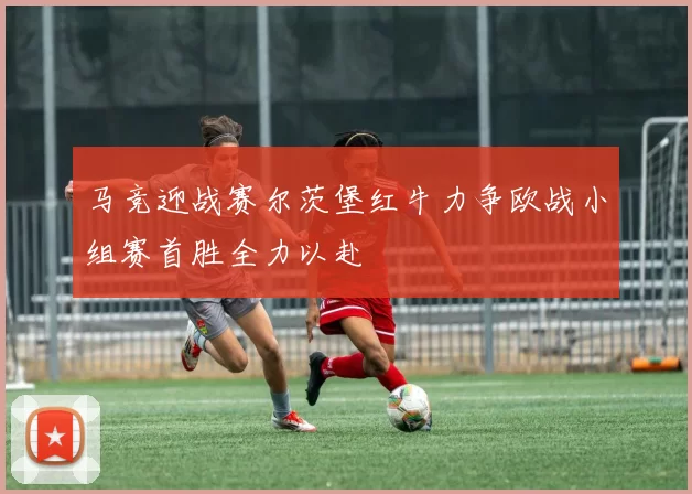 马竞迎战赛尔茨堡红牛力争欧战小组赛首胜全力以赴