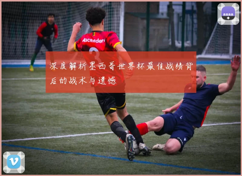 深度解析墨西哥世界杯最佳战绩背后的战术与遗憾
