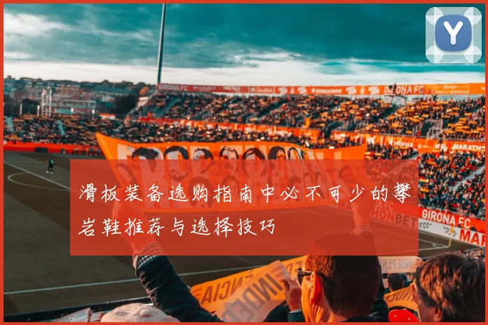 滑板装备选购指南中必不可少的攀岩鞋推荐与选择技巧