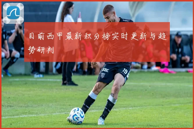 目前西甲最新积分榜实时更新与趋势研判