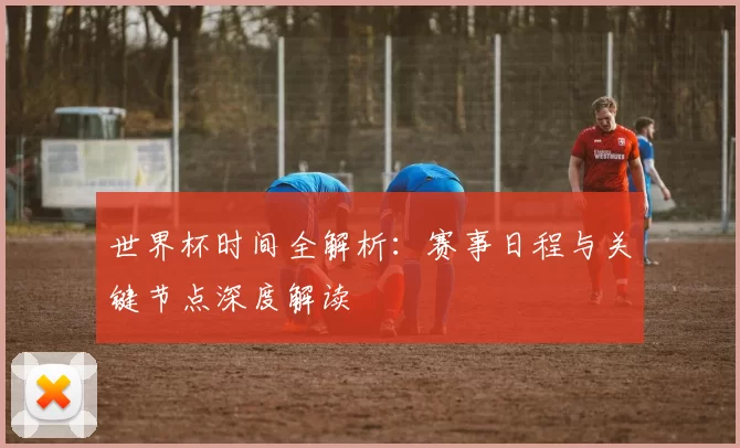 世界杯时间全解析:赛事日程与关键节点深度解读